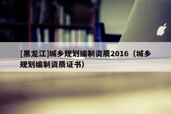 [黑龍江]城鄉(xiāng)規(guī)劃編制資質(zhì)2016（城鄉(xiāng)規(guī)劃編制資質(zhì)證書）
