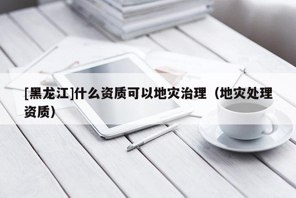 [黑龍江]什么資質(zhì)可以地災(zāi)治理（地災(zāi)處理資質(zhì)）