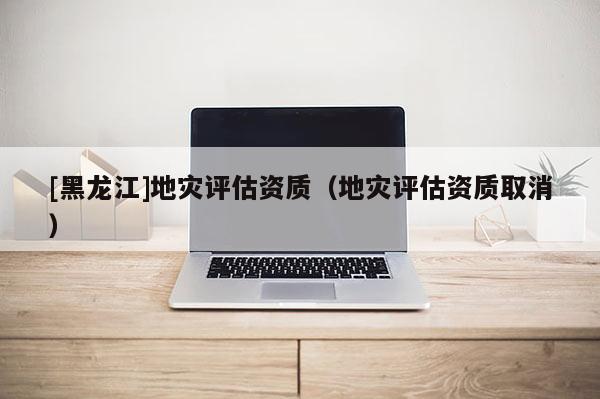 [黑龍江]地災(zāi)評估資質(zhì)（地災(zāi)評估資質(zhì)取消）