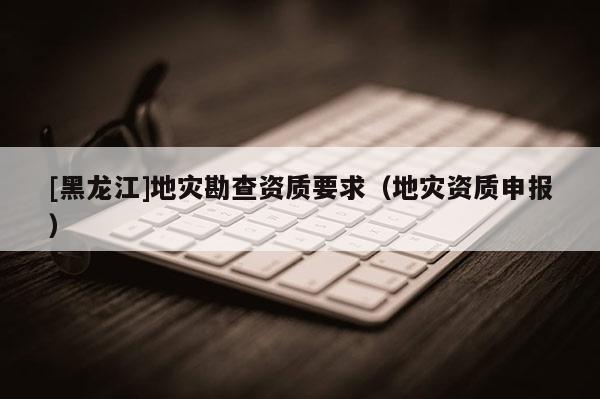 [黑龍江]地災(zāi)勘查資質(zhì)要求（地災(zāi)資質(zhì)申報(bào)）