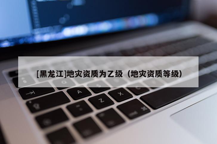 [黑龍江]地災(zāi)資質(zhì)為乙級（地災(zāi)資質(zhì)等級）