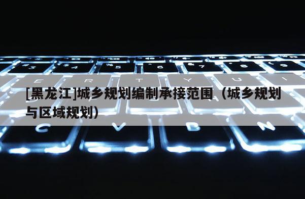 [黑龍江]城鄉(xiāng)規(guī)劃編制承接范圍（城鄉(xiāng)規(guī)劃與區(qū)域規(guī)劃）