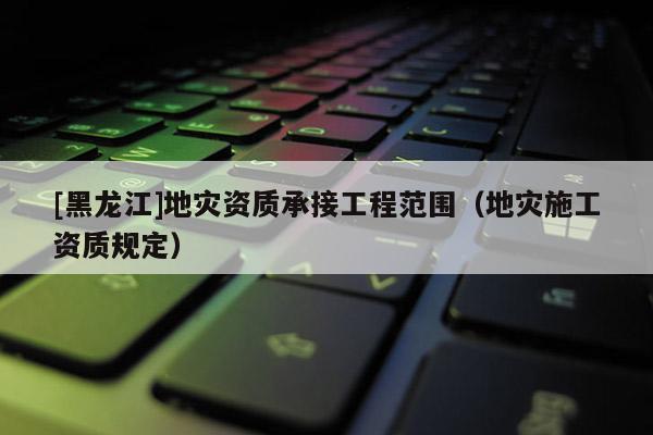 [黑龍江]地災(zāi)資質(zhì)承接工程范圍（地災(zāi)施工資質(zhì)規(guī)定）