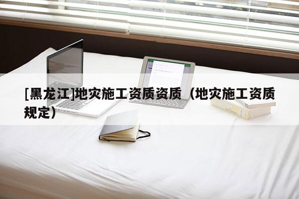 [黑龍江]地災(zāi)施工資質(zhì)資質(zhì)（地災(zāi)施工資質(zhì)規(guī)定）