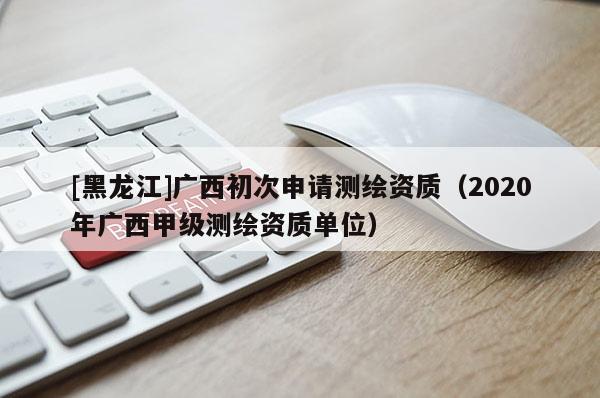 [黑龍江]廣西初次申請測繪資質(zhì)（2020年廣西甲級測繪資質(zhì)單位）