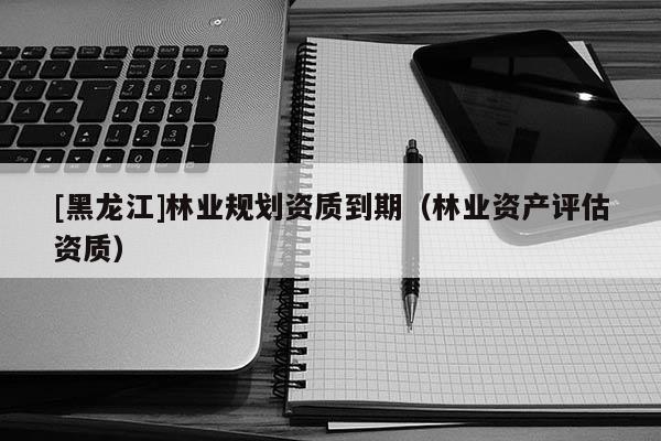 [黑龍江]林業(yè)規(guī)劃資質(zhì)到期（林業(yè)資產(chǎn)評估資質(zhì)）