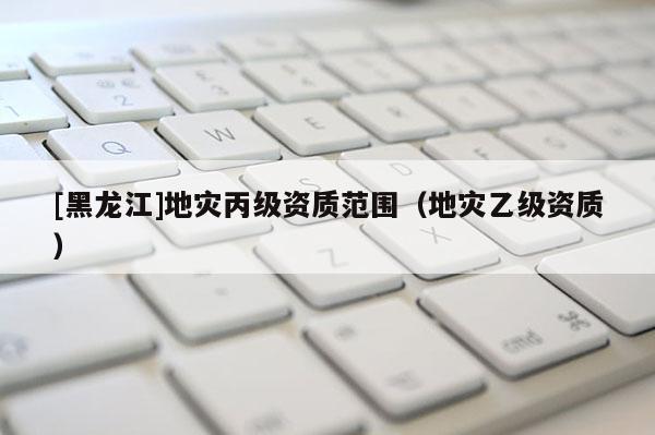 [黑龍江]地災丙級資質范圍（地災乙級資質）