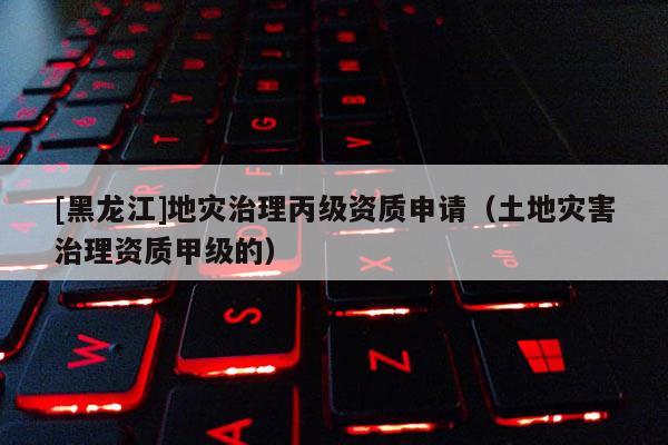 [黑龍江]地災(zāi)治理丙級(jí)資質(zhì)申請(qǐng)（土地災(zāi)害治理資質(zhì)甲級(jí)的）