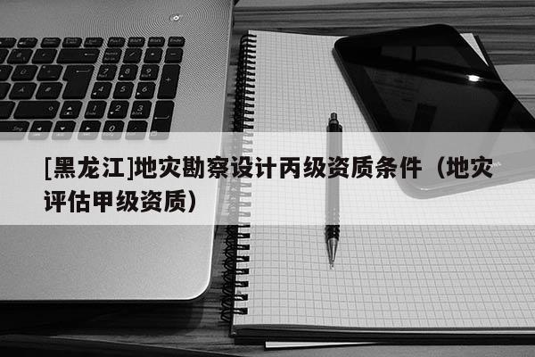 [黑龍江]地災(zāi)勘察設(shè)計丙級資質(zhì)條件（地災(zāi)評估甲級資質(zhì)）