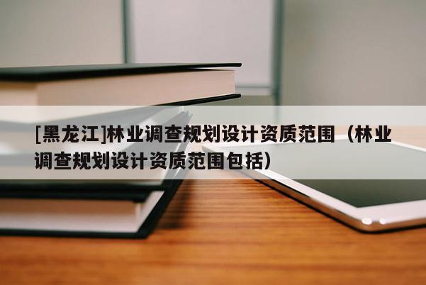 [黑龍江]林業(yè)調(diào)查規(guī)劃設(shè)計資質(zhì)范圍（林業(yè)調(diào)查規(guī)劃設(shè)計資質(zhì)范圍包括）