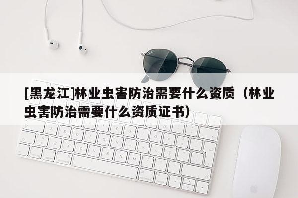 [黑龍江]林業(yè)蟲害防治需要什么資質(zhì)（林業(yè)蟲害防治需要什么資質(zhì)證書）