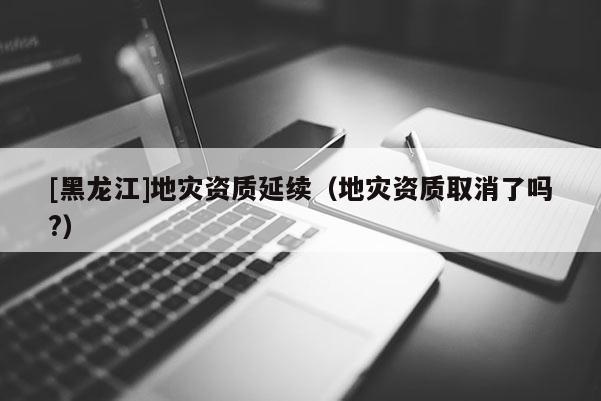 [黑龍江]地災(zāi)資質(zhì)延續(xù)（地災(zāi)資質(zhì)取消了嗎?）