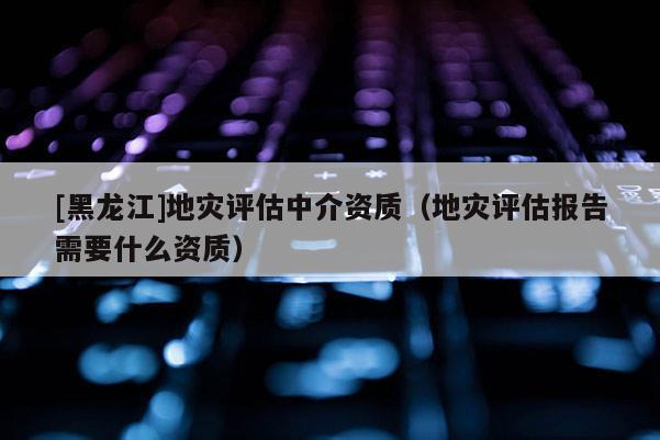 [黑龍江]地災(zāi)評估中介資質(zhì)（地災(zāi)評估報告需要什么資質(zhì)）