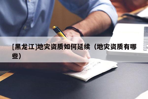 [黑龍江]地災(zāi)資質(zhì)如何延續(xù)（地災(zāi)資質(zhì)有哪些）