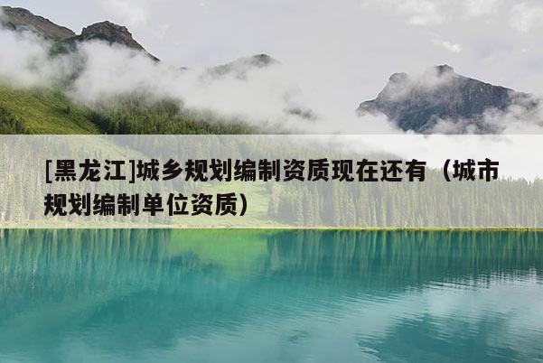 [黑龍江]城鄉(xiāng)規(guī)劃編制資質(zhì)現(xiàn)在還有（城市規(guī)劃編制單位資質(zhì)）