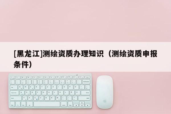 [黑龍江]測繪資質(zhì)辦理知識（測繪資質(zhì)申報條件）