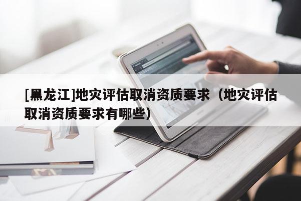 [黑龍江]地災(zāi)評估取消資質(zhì)要求（地災(zāi)評估取消資質(zhì)要求有哪些）