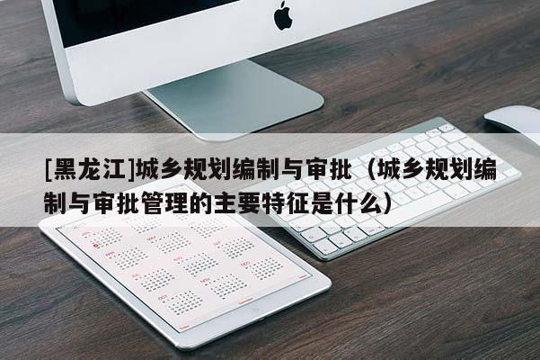 [黑龍江]城鄉(xiāng)規(guī)劃編制與審批（城鄉(xiāng)規(guī)劃編制與審批管理的主要特征是什么）