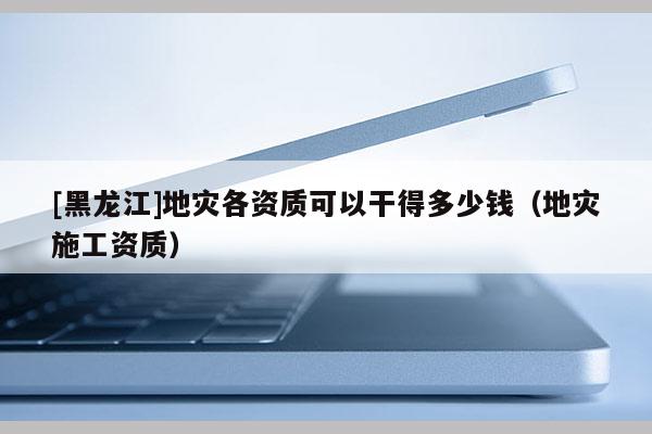 [黑龍江]地災(zāi)各資質(zhì)可以干得多少錢（地災(zāi)施工資質(zhì)）