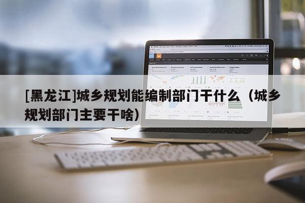 [黑龍江]城鄉(xiāng)規(guī)劃能編制部門干什么（城鄉(xiāng)規(guī)劃部門主要干啥）
