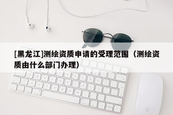 [黑龍江]測(cè)繪資質(zhì)申請(qǐng)的受理范圍（測(cè)繪資質(zhì)由什么部門(mén)辦理）