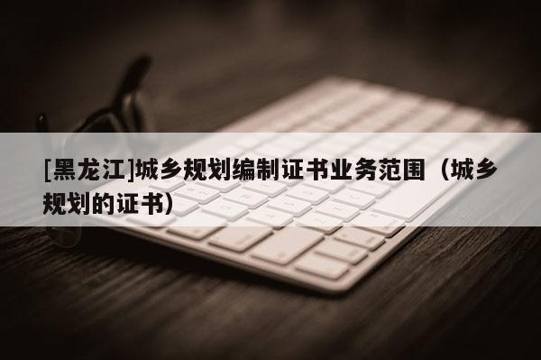 [黑龍江]城鄉(xiāng)規(guī)劃編制證書業(yè)務(wù)范圍（城鄉(xiāng)規(guī)劃的證書）