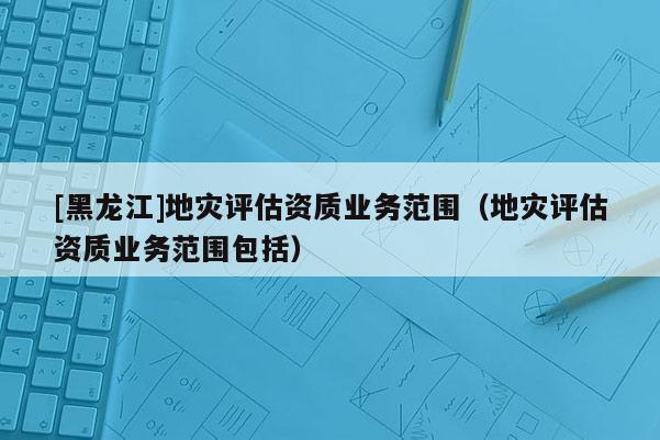 [黑龍江]地災評估資質業(yè)務范圍（地災評估資質業(yè)務范圍包括）