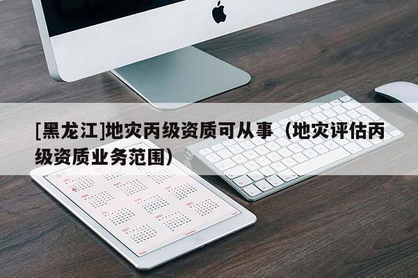 [黑龍江]地災(zāi)丙級資質(zhì)可從事（地災(zāi)評估丙級資質(zhì)業(yè)務(wù)范圍）