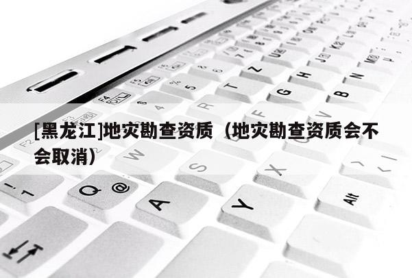 [黑龍江]地災勘查資質（地災勘查資質會不會取消）