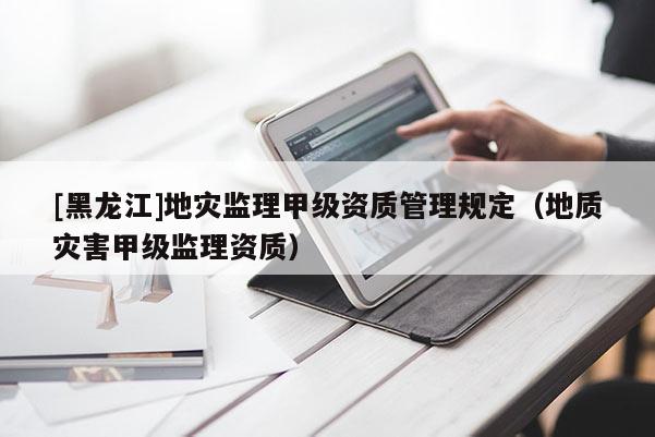 [黑龍江]地災(zāi)監(jiān)理甲級(jí)資質(zhì)管理規(guī)定（地質(zhì)災(zāi)害甲級(jí)監(jiān)理資質(zhì)）