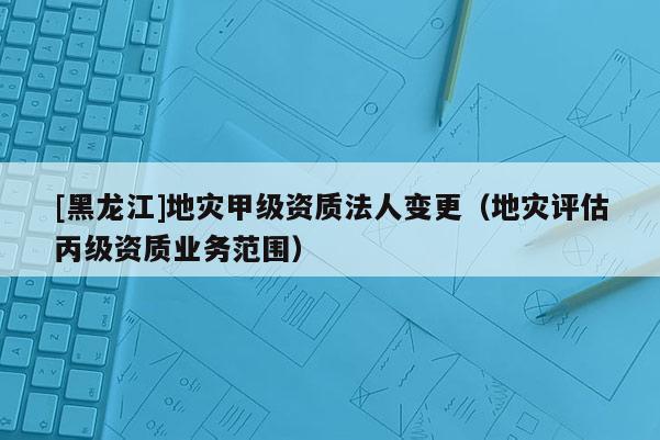 [黑龍江]地災(zāi)甲級(jí)資質(zhì)法人變更（地災(zāi)評估丙級(jí)資質(zhì)業(yè)務(wù)范圍）