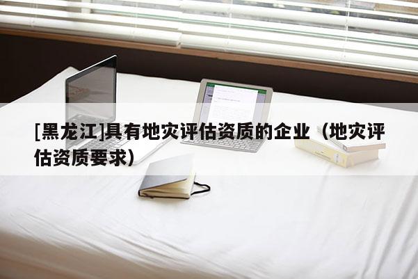 [黑龍江]具有地災(zāi)評估資質(zhì)的企業(yè)（地災(zāi)評估資質(zhì)要求）
