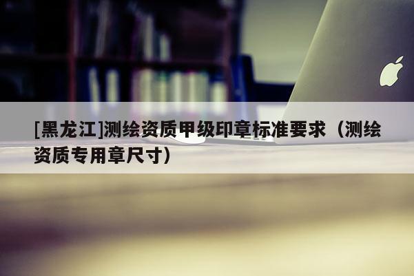 [黑龍江]測(cè)繪資質(zhì)甲級(jí)印章標(biāo)準(zhǔn)要求（測(cè)繪資質(zhì)專用章尺寸）
