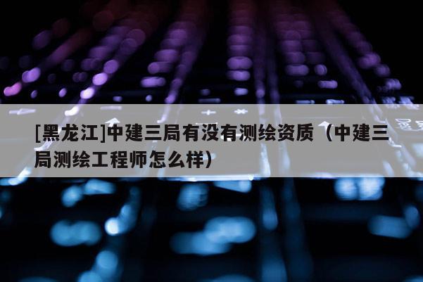 [黑龍江]中建三局有沒(méi)有測(cè)繪資質(zhì)（中建三局測(cè)繪工程師怎么樣）