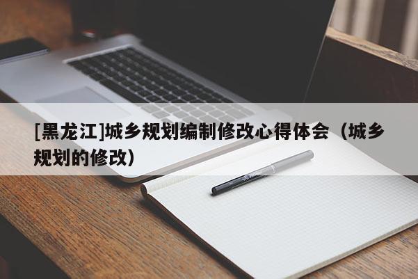 [黑龍江]城鄉(xiāng)規(guī)劃編制修改心得體會(huì)（城鄉(xiāng)規(guī)劃的修改）
