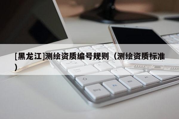 [黑龍江]測繪資質(zhì)編號規(guī)則（測繪資質(zhì)標(biāo)準(zhǔn)）