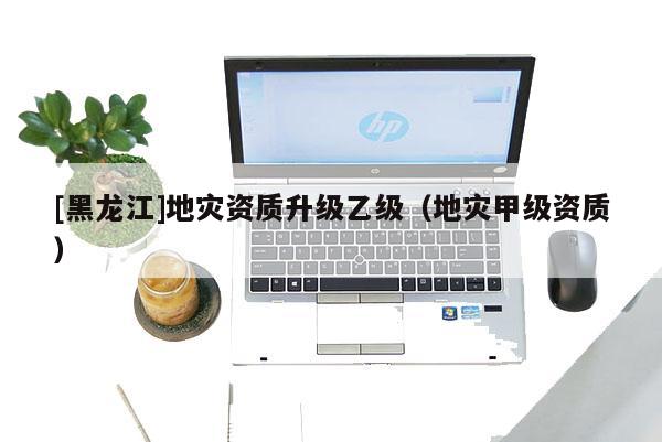 [黑龍江]地災(zāi)資質(zhì)升級(jí)乙級(jí)（地災(zāi)甲級(jí)資質(zhì)）