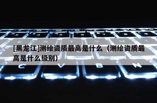 [黑龍江]測繪資質最高是什么（測繪資質最高是什么級別）