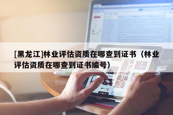 [黑龍江]林業(yè)評估資質(zhì)在哪查到證書（林業(yè)評估資質(zhì)在哪查到證書編號）