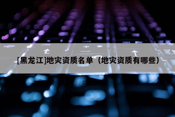 [黑龍江]地災資質名單（地災資質有哪些）