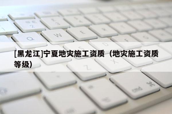 [黑龍江]寧夏地災(zāi)施工資質(zhì)（地災(zāi)施工資質(zhì)等級）