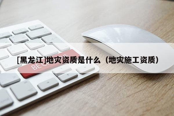 [黑龍江]地災(zāi)資質(zhì)是什么（地災(zāi)施工資質(zhì)）