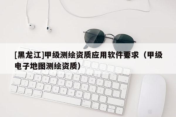 [黑龍江]甲級(jí)測繪資質(zhì)應(yīng)用軟件要求（甲級(jí)電子地圖測繪資質(zhì)）