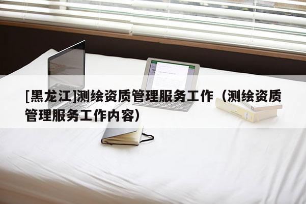 [黑龍江]測繪資質(zhì)管理服務(wù)工作（測繪資質(zhì)管理服務(wù)工作內(nèi)容）