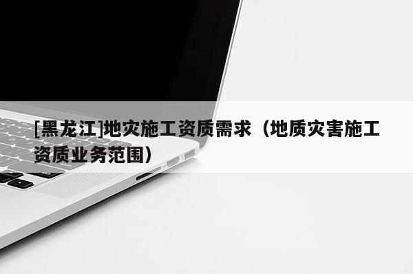 [黑龍江]地災(zāi)施工資質(zhì)需求（地質(zhì)災(zāi)害施工資質(zhì)業(yè)務(wù)范圍）