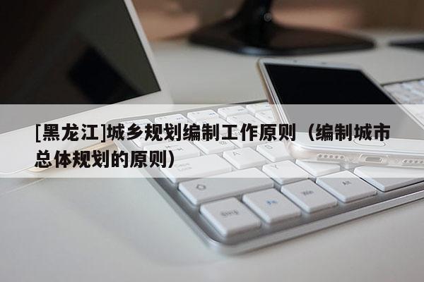 [黑龍江]城鄉(xiāng)規(guī)劃編制工作原則（編制城市總體規(guī)劃的原則）