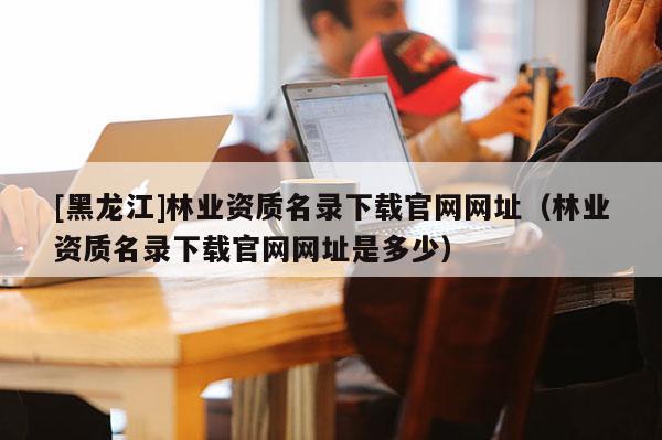 [黑龍江]林業(yè)資質(zhì)名錄下載官網(wǎng)網(wǎng)址（林業(yè)資質(zhì)名錄下載官網(wǎng)網(wǎng)址是多少）