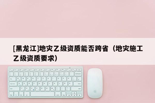 [黑龍江]地災(zāi)乙級資質(zhì)能否跨?。ǖ貫?zāi)施工乙級資質(zhì)要求）