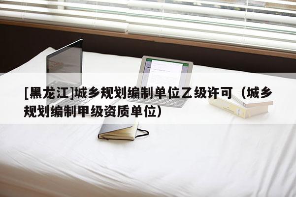 [黑龍江]城鄉(xiāng)規(guī)劃編制單位乙級許可（城鄉(xiāng)規(guī)劃編制甲級資質單位）