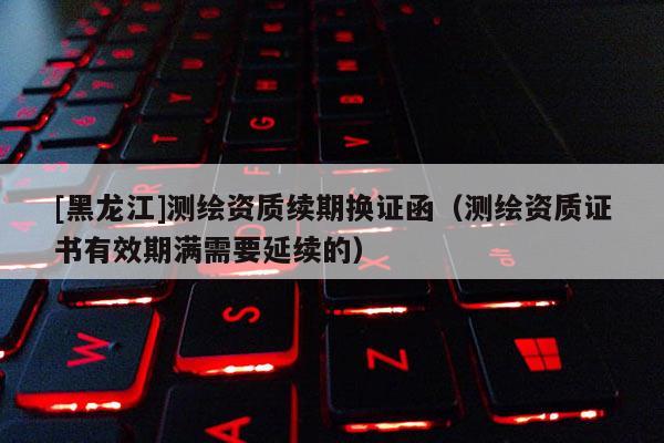 [黑龍江]測繪資質(zhì)續(xù)期換證函（測繪資質(zhì)證書有效期滿需要延續(xù)的）